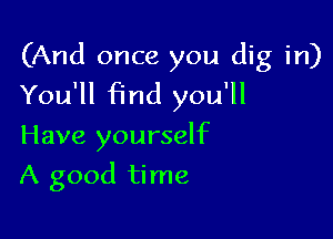 (And once you dig in)
You'll Find you'll

Have yourself
A good time