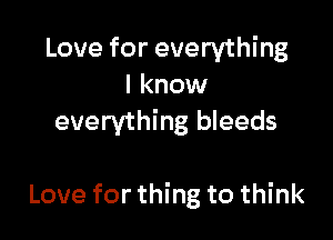 Love for everything
I know
everything bleeds

Love for thing to think