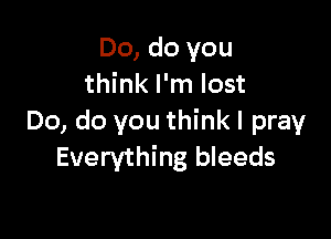 Do, do you
think I'm lost

Do, do you think I pray
Everything bleeds
