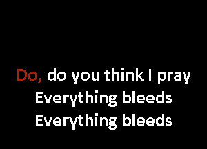 Do, do you think I pray
Everything bleeds
Everything bleeds