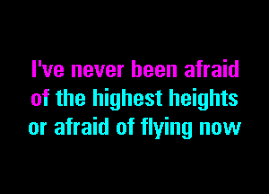 I've never been afraid

of the highest heights
or afraid of flying now