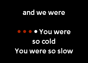 and we were

0 0 0 0 You were
so cold
You were so slow