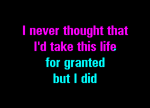 I never thought that
I'd take this life

for granted
but I did