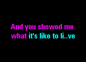 And you showed me

what it's like to Ii..ve