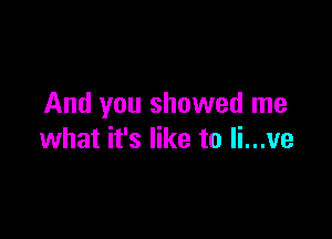 And you showed me

what it's like to Ii...ve