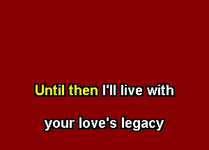 Until then I'll live with

your love's legacy