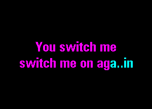 You switch me

switch me on aga..in