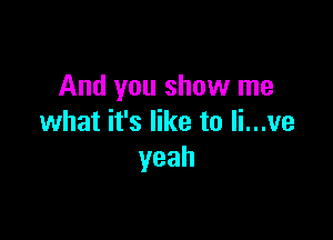 And you show me

what it's like to li...ve
yeah