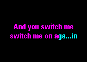 And you switch me

switch me on aga...in