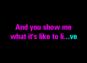 And you show me

what it's like to Ii...ve