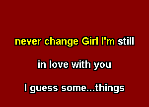 never change Girl I'm still

in love with you

I guess some...things