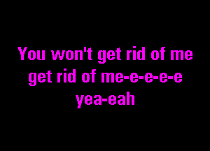 You won't get rid of me

get rid of me-e-e-e-e
yea-eah