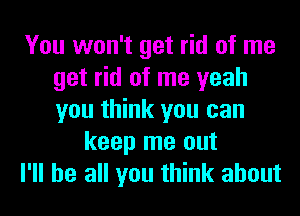 You won't get rid of me
get rid of me yeah
you think you can

keep me out

I'll be all you think about