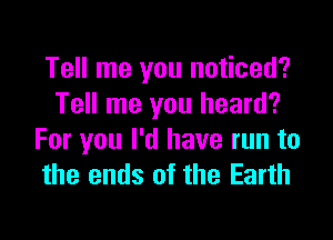 Tell me you noticed?
Tell me you heard?

For you I'd have run to
the ends of the Earth