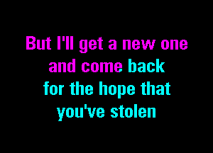 But I'll get a new one
and come back

for the hope that
you've stolen