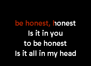 be honest, honest

Is it in you
to be honest
Is it all in my head