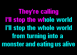 They're calling
I'll stop the whole world
I'll stop the whole world
from turning into a
monster and eating us alive