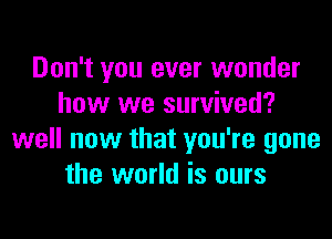 Don't you ever wonder
how we survived?

well now that you're gone
the world is ours