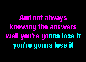 And not always
knowing the answers
well you're gonna lose it
you're gonna lose it