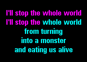 I'll stop the whole world
I'll stop the whole world
from turning
into a monster
and eating us alive