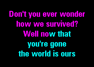 Don't you ever wonder
how we survived?

Well now that
you're gone
the world is ours