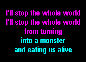 I'll stop the whole world
I'll stop the whole world
from turning
into a monster
and eating us alive