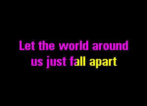 Let the world around

us just fall apart