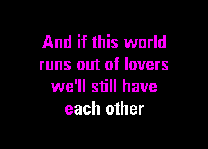 And if this world
runs out of lovers

we'll still have
each other