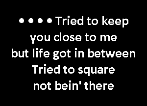 0 0 0 0 Tried to keep
you close to me

but life got in between
Tried to square
not bein' there