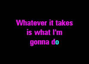 Whatever it takes

is what I'm
gonna do