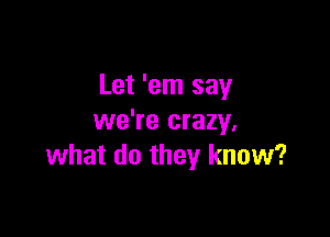 Let 'em say

we're crazy,
what do they know?