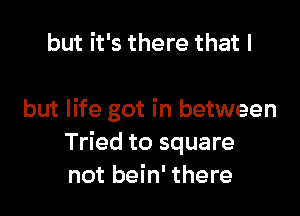 but it's there that I

but life got in between
Tried to square
not bein' there