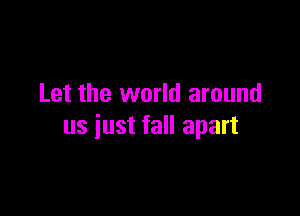 Let the world around

us just fall apart