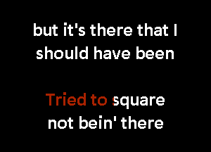 but it's there that I
should have been

Tried to square
not bein' there