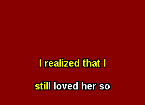 I realized that I

still loved her so