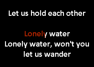 Let us hold each other

Lonely water
Lonely water, won't you
let us wander