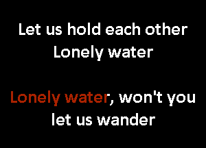 Let us hold each other
Lonely water

Lonely water, won't you
let us wander