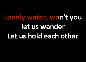 Lonely water, won't you
let us wander

Let us hold each other