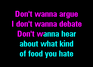 Don't wanna argue
I don't wanna debate
Don't wanna hear
about what kind

of food you hate I