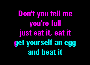 Don't you tell me
you're full

just eat it, eat it
get yourself an egg
and heat it