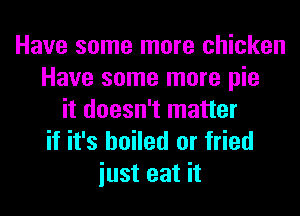 Have some more chicken
Have some more pie
it doesn't matter
if it's boiled or fried

iust eat it