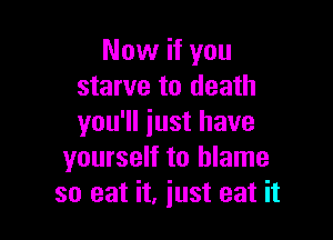 Now if you
starve to death

you'll just have
yourself to blame
so eat it, iust eat it