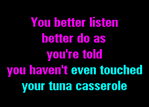 You better listen
better do as

you're told
you haven't even touched
your tuna casserole