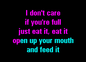 I don't care
if you're full

just eat it, eat it
open up your mouth
and feed it