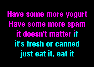 Have some more yogurt
Have some more spam
it doesn't matter if
it's fresh or canned
iust eat it, eat it