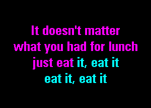 It doesn't matter
what you had for lunch

just eat it, eat it
eat it, eat it