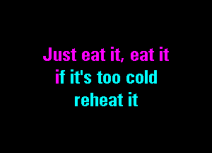 Just eat it, eat it

if it's too cold
reheat it