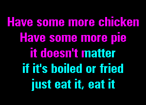 Have some more chicken
Have some more pie
it doesn't matter
if it's boiled or fried

iust eat it, eat it