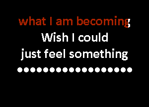 what I am becoming
Wish I could

just feel something
OOOOOOOOOOOOOOOOOO