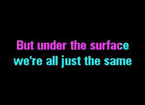 But under the surface

we're all just the same